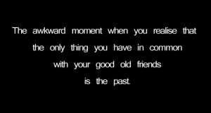 ... only thing you have in common with your good old friends is the past