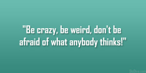 Be crazy, be weird, don’t be afraid of what anybody thinks!”