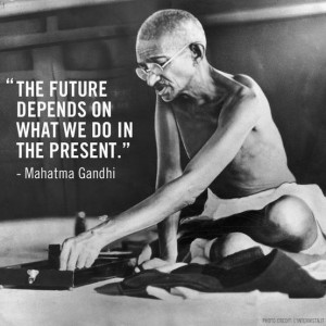 ... The future depends on what we do in the present.’ – Mahatma Gandhi