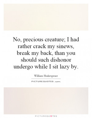 No, precious creature; I had rather crack my sinews, break my back ...