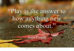 Play is the answer to how anything new comes about.” -Jean Piaget ...