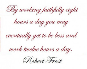 By working faithfully eight hours a day you may eventually get to be ...