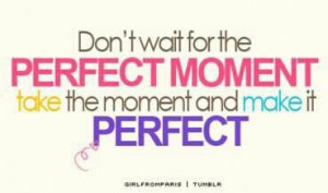 Dont wait for the perfect moment. Take the moment and make it perfect