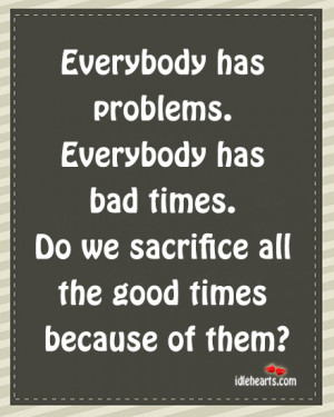 Everybody has problems. Everybody has bad times. Do we sacrifice all ...