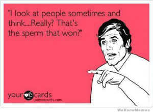 look at people sometimes and think… Really? That’s the sperm ...