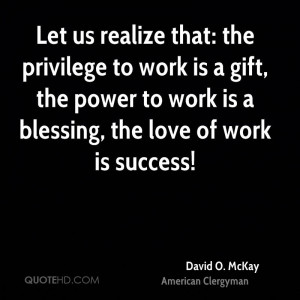 Let us realize that: the privilege to work is a gift, the power to ...
