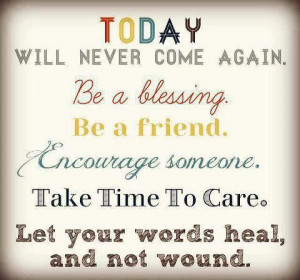 Today will never come again. Be a blessing. Be a friend. Encourage ...