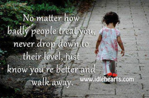 No matter how badly people treat you, never drop down to their level ...