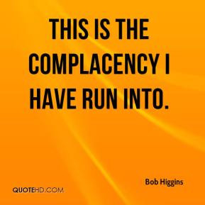Bob Higgins - This is the complacency I have run into.