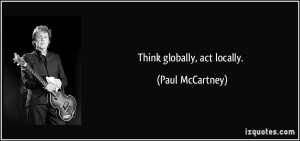 Think globally, act locally. - Paul McCartney
