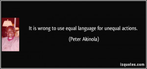 It is wrong to use equal language for unequal actions. - Peter Akinola