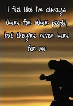 feel like I`m always there for other people, but they`re never there ...