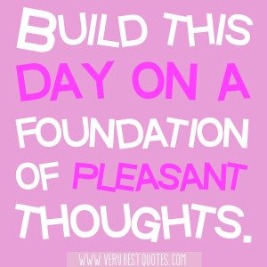 Build this day on a foundation of pleasant thoughts.