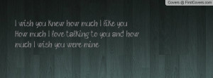 wish you knew how much I like you. How much I love talking to you ...