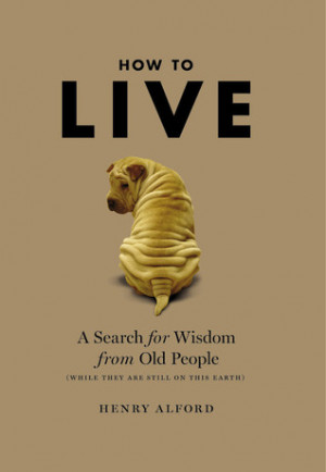 How to Live: A Search for Wisdom from Old People (While They Are Still ...