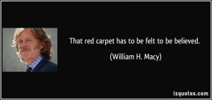 That red carpet has to be felt to be believed. - William H. Macy