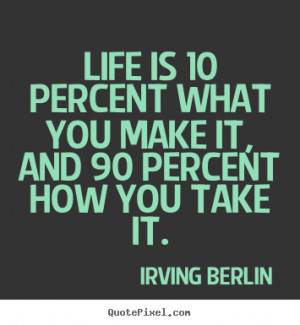 Life is 10 percent what you make it, and 90 percent how you take it ...