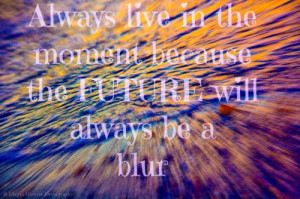 Always live in the moment, because the FUTURE will always be a blur!