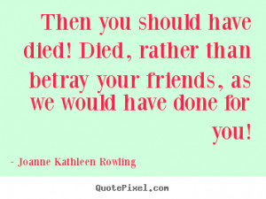 have died! Died, rather than betray your friends, as we would have ...
