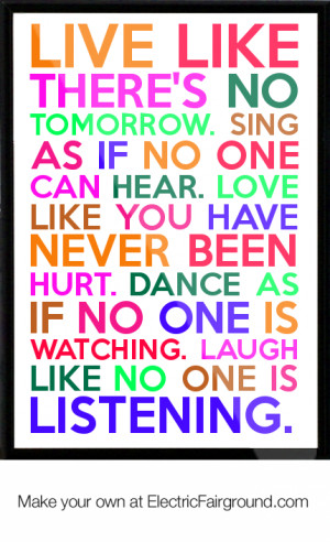like there's no tomorrow. Sing as if no one can hear. Love like you ...
