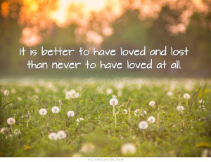 It is better to have loved and lost than never to have loved at all ...