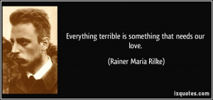 Everything terrible is something that needs our love. - Rainer Maria ...
