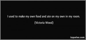 used to make my own food and ate on my own in my room. - Victoria ...
