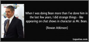 When I was doing Bean more than I've done him in the last few years, I ...