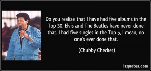 Do you realize that I have had five albums in the Top 30. Elvis and ...