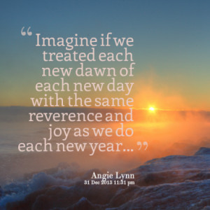 Imagine if we treated each new dawn of each new day with the same ...