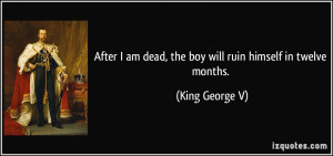... am dead, the boy will ruin himself in twelve months. - King George V