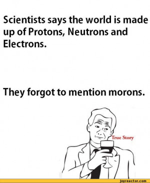 ... up of Protons, Neutrons and Electrons.They forgot to mention morons
