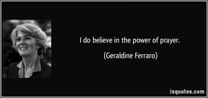 do believe in the power of prayer. - Geraldine Ferraro