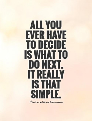 All you ever have to decide is what to do next. It really is that ...