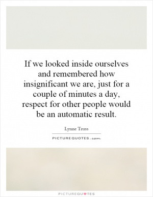 If we looked inside ourselves and remembered how insignificant we are ...