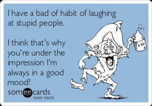 have a bad of habit of laughing at stupid people i think thats why ...