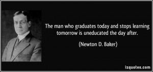 ... stops learning tomorrow is uneducated the day after. - Newton D. Baker