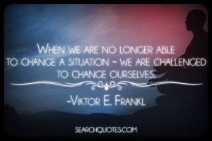 ... situation - we are challenged to change ourselves. -Viktor E. Frankl