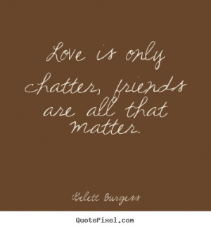 Gelett Burgess Quotes - Love is only chatter, friends are all that ...