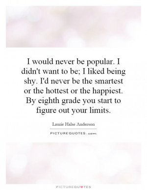 would never be popular. I didn't want to be; I liked being shy. I'd ...