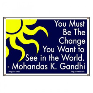 You Must Be the Change You Want to See in the World. ~ Ganhdi