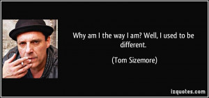 Why am I the way I am? Well, I used to be different. - Tom Sizemore