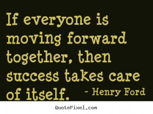 ... moving forward together, then success.. Henry Ford great success