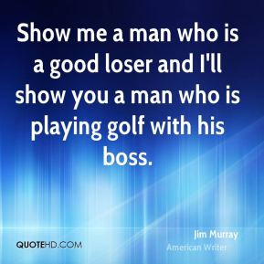 Jim Murray - Show me a man who is a good loser and I'll show you a man ...