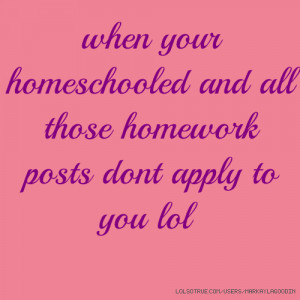 ... your homeschooled and all those homework posts dont apply to you lol