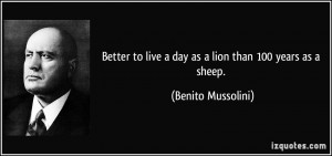 Better to live a day as a lion than 100 years as a sheep. - Benito ...