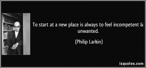 ... new place is always to feel incompetent & unwanted. - Philip Larkin