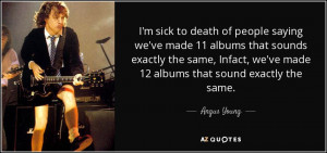 ... the same, Infact, we've made 12 albums that sound exactly the same