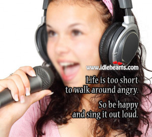 ... too short to walk around angry! So, be happy and sing it out loud