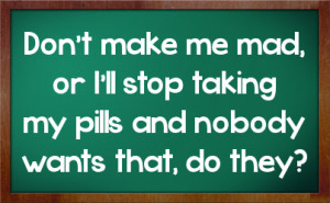 Don't make me mad, or I'll stop taking my pills and nobody wants that ...